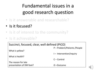 Fundamental issues in a
good research question
• Is it answerable and researchable?
• Is it focused?
• Is it of interest to the community?
• Is it achievable?
Succinct, focused, clear, well defined (PICO)
What is yellow?
What is health?
The reason for late
presentation of DM foot?
P – Problem/Patients /People
I – Intervention/inquiry
C – Control
O –Outcome
 