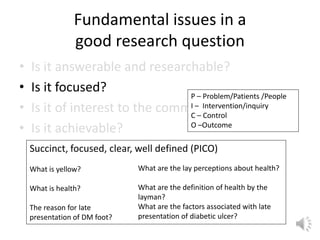 Fundamental issues in a
good research question
• Is it answerable and researchable?
• Is it focused?
• Is it of interest to the community?
• Is it achievable?
Succinct, focused, clear, well defined (PICO)
What is yellow?
What is health?
The reason for late
presentation of DM foot?
What are the lay perceptions about health?
What are the definition of health by the
layman?
What are the factors associated with late
presentation of diabetic ulcer?
P – Problem/Patients /People
I – Intervention/inquiry
C – Control
O –Outcome
 