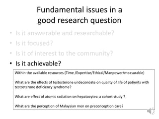 Fundamental issues in a
good research question
• Is it answerable and researchable?
• Is it focused?
• Is it of interest to the community?
• Is it achievable?
Within the available resources (Time /Expertise/Ethical/Manpower/measurable)
What are the effects of testosterone undeconoate on quality of life of patients with
testosterone deficiency syndrome?
What are effect of atomic radiation on hepatocytes: a cohort study ?
What are the perception of Malaysian men on preconception care?
 