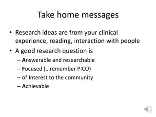 Take home messages
• Research ideas are from your clinical
experience, reading, interaction with people
• A good research question is
– Answerable and researchable
– Focused (…remember PICO)
– of Interest to the community
– Achievable
 