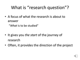 What is “research question”?
• A focus of what the research is about to
answer
“What is to be studied”
• It gives you the start of the journey of
research
• Often, it provides the direction of the project
 