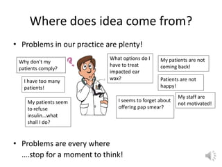 Where does idea come from?
• Problems in our practice are plenty!
• Problems are every where
….stop for a moment to think!
My patients are not
coming back!
Patients are not
happy!
Why don’t my
patients comply?
My patients seem
to refuse
insulin...what
shall I do?
What options do I
have to treat
impacted ear
wax?
I seems to forget about
offering pap smear?
I have too many
patients!
My staff are
not motivated!
 