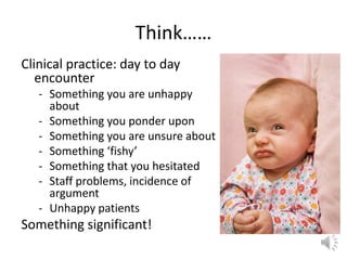 Think……
Clinical practice: day to day
encounter
- Something you are unhappy
about
- Something you ponder upon
- Something you are unsure about
- Something ‘fishy’
- Something that you hesitated
- Staff problems, incidence of
argument
- Unhappy patients
Something significant!
 