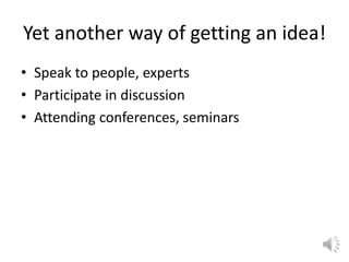 Yet another way of getting an idea!
• Speak to people, experts
• Participate in discussion
• Attending conferences, seminars
 