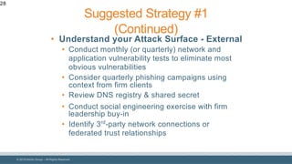 © 2018 Denim Group – All Rights Reserved
28
• Understand your Attack Surface - External
• Conduct monthly (or quarterly) network and
application vulnerability tests to eliminate most
obvious vulnerabilities
• Consider quarterly phishing campaigns using
context from firm clients
• Review DNS registry & shared secret
• Conduct social engineering exercise with firm
leadership buy-in
• Identify 3rd
-party network connections or
federated trust relationships
Suggested Strategy #1
(Continued)
 