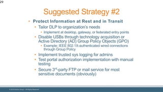 © 2018 Denim Group – All Rights Reserved
29
• Protect Information at Rest and in Transit
• Tailor DLP to organization’s needs
• Implement at desktop, gateway, or federated entry points
• Disable USBs through technology acquisition or
Active Directory (AD) Group Policy Objects (GPO)
• Example: IEEE 802.1X-authenticated wired connections
through Group Policy
• Implement trusted sys logging for admins
• Test portal authorization implementation with manual
testing
• Secure 3rd
-party FTP or mail service for most
sensitive documents (obviously)
Suggested Strategy #2
 