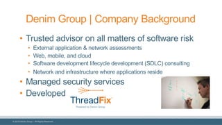 © 2018 Denim Group – All Rights Reserved
Denim Group | Company Background
• Trusted advisor on all matters of software risk
• External application & network assessments
• Web, mobile, and cloud
• Software development lifecycle development (SDLC) consulting
• Network and infrastructure where applications reside
• Managed security services
• Developed
 