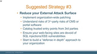 © 2018 Denim Group – All Rights Reserved
32
• Reduce your External Attack Surface
• Implement organization-wide patching
• Understand risks of 3rd-party risks of CMS or
portal software
• Catalog trusted entry points from 3rd parties
• Ensure your web-facing sites are devoid of
SQL injections/XSS vulnerabilities
• Start to build a “defense in depth” approach to
your organization
Suggested Strategy #3
 