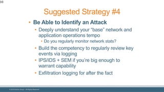 © 2018 Denim Group – All Rights Reserved
33
• Be Able to Identify an Attack
• Deeply understand your “base” network and
application operations tempo
• Do you regularly monitor network stats?
• Build the competency to regularly review key
events via logging
• IPS/IDS + SEM if you’re big enough to
warrant capability
• Exfiltration logging for after the fact
Suggested Strategy #4
 
