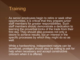 As senior employees begin to retire or seek other
opportunities, it is critical that they prepare junior
staff members for greater responsibilities. Such
staff members should demonstrate a dedication to
learning the proverbial tricks of the trade from their
first day. They should also possess not only a
desire to achieve results, but an interest in the
specific processes by which they might do so as
well.
While a hardworking, independent nature can be
beneficial, protégés should also be willing to ask for
help when necessary and accept constructive
criticism when it is offered.
 