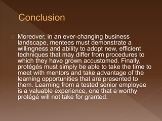 Moreover, in an ever-changing business
landscape, mentees must demonstrate a
willingness and ability to adopt new, efficient
techniques that may differ from procedures to
which they have grown accustomed. Finally,
protégés must simply be able to take the time to
meet with mentors and take advantage of the
learning opportunities that are presented to
them. Learning from a tested senior employee
is a valuable experience, one that a worthy
protégé will not take for granted.
 