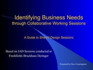 Identifying Business Needs  through Collaborative Working Sessions A Guide to Shared Design Sessions Based on JAD Sessions conducted at Freshfields Bruckhaus Deringer Presented by Dave Cunningham 