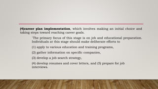 (4)career plan implementation, which involves making an initial choice and
taking steps toward reaching career goals.
`The primary focus of this stage is on job and educational preparation.
Individuals at this stage should make deliberate efforts to
(1) apply to various education and training programs,
(2) gather information on specific companies,
(3) develop a job search strategy,
(4) develop resumes and cover letters, and (5) prepare for job
interviews.
 