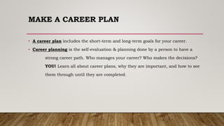 MAKE A CAREER PLAN
• A career plan includes the short-term and long-term goals for your career.
• Career planning is the self-evaluation & planning done by a person to have a
strong career path. Who manages your career? Who makes the decisions?
YOU! Learn all about career plans, why they are important, and how to see
them through until they are completed.
 