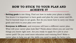 HOW TO STICK TO YOUR PLAN AND
ACHIEVE IT
• Setting goals is one thing. Find out how to make your plans a reality.
You know it is important to have goals and plan for your career and life.
You've learned ways to set goals. But do you know how to carry out those
goals and stick to your plan over time?
• Everyone is different, and everyone will have a different career plan.
What will your career plan look like? Think about where you are and the
things you know right now. Are you ready to apply for a job in your
career path? Do you need more education and training first? Make a
career plan to help you get the skills you need to apply for better jobs.
 