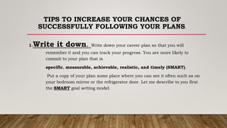 TIPS TO INCREASE YOUR CHANCES OF
SUCCESSFULLY FOLLOWING YOUR PLANS.
1.Write it down. Write down your career plan so that you will
remember it and you can track your progress. You are more likely to
commit to your plan that is
specific, measurable, achievable, realistic, and timely (SMART).
Put a copy of your plan some place where you can see it often such as on
your bedroom mirror or the refrigerator door. Let me describe to you first
the SMART goal setting model.
 