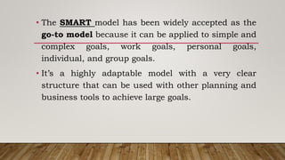 • The SMART model has been widely accepted as the
go-to model because it can be applied to simple and
complex goals, work goals, personal goals,
individual, and group goals.
• It’s a highly adaptable model with a very clear
structure that can be used with other planning and
business tools to achieve large goals.
 