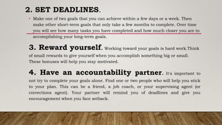 2. SET DEADLINES.
• Make one of two goals that you can achieve within a few days or a week. Then
make other short-term goals that only take a few months to complete. Over time
you will see how many tasks you have completed and how much closer you are to
accomplishing your long-term goals.
3. Reward yourself. Working toward your goals is hard work.Think
of small rewards to give yourself when you accomplish something big or small.
These bonuses will help you stay motivated.
4. Have an accountability partner. It's important to
not try to complete your goals alone. Find one or two people who will help you stick
to your plan. This can be a friend, a job coach, or your supervising agent (or
corrections agent). Your partner will remind you of deadlines and give you
encouragement when you face setback.
 