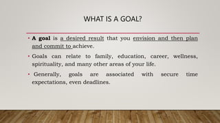 WHAT IS A GOAL?
• A goal is a desired result that you envision and then plan
and commit to achieve.
• Goals can relate to family, education, career, wellness,
spirituality, and many other areas of your life.
• Generally, goals are associated with secure time
expectations, even deadlines.
 
