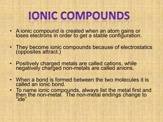 • A ionic compound is created when an atom gains or
  loses electrons in order to get a stable configuration.

• They become ionic compounds because of electrostatics
  (opposites attract.)

• Positively charged metals are called cations, while
  negatively charged non-metals are called anions.

• When a bond is formed between the two molecules it is
  called an ionic bond.
• To name ionic compounds, always list the metal first and
  then the non-metal. The non-metal endings change to
  “ide”
 