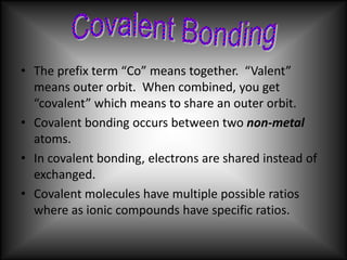 • The prefix term “Co” means together. “Valent”
  means outer orbit. When combined, you get
  “covalent” which means to share an outer orbit.
• Covalent bonding occurs between two non-metal
  atoms.
• In covalent bonding, electrons are shared instead of
  exchanged.
• Covalent molecules have multiple possible ratios
  where as ionic compounds have specific ratios.
 