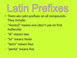 • There are Latin prefixes on all compounds.
  They include:
- “mon(o)” means one (don’t use on first
  molecule)
- “di” means two
- “tri” means three
- “tetra” means four
- “penta” means five
 