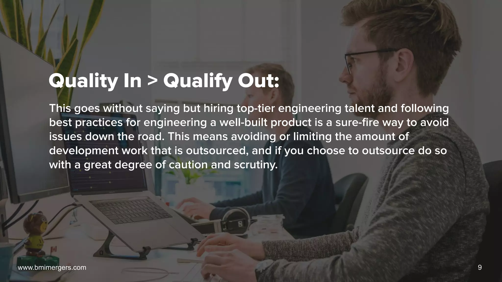Quality In > Qualify Out:
This goes without saying but hiring top-tier engineering talent and following
best practices for engineering a well-built product is a sure-ﬁre way to avoid
issues down the road. This means avoiding or limiting the amount of
development work that is outsourced, and if you choose to outsource do so
with a great degree of caution and scrutiny.
www.bmimergers.com 9
 