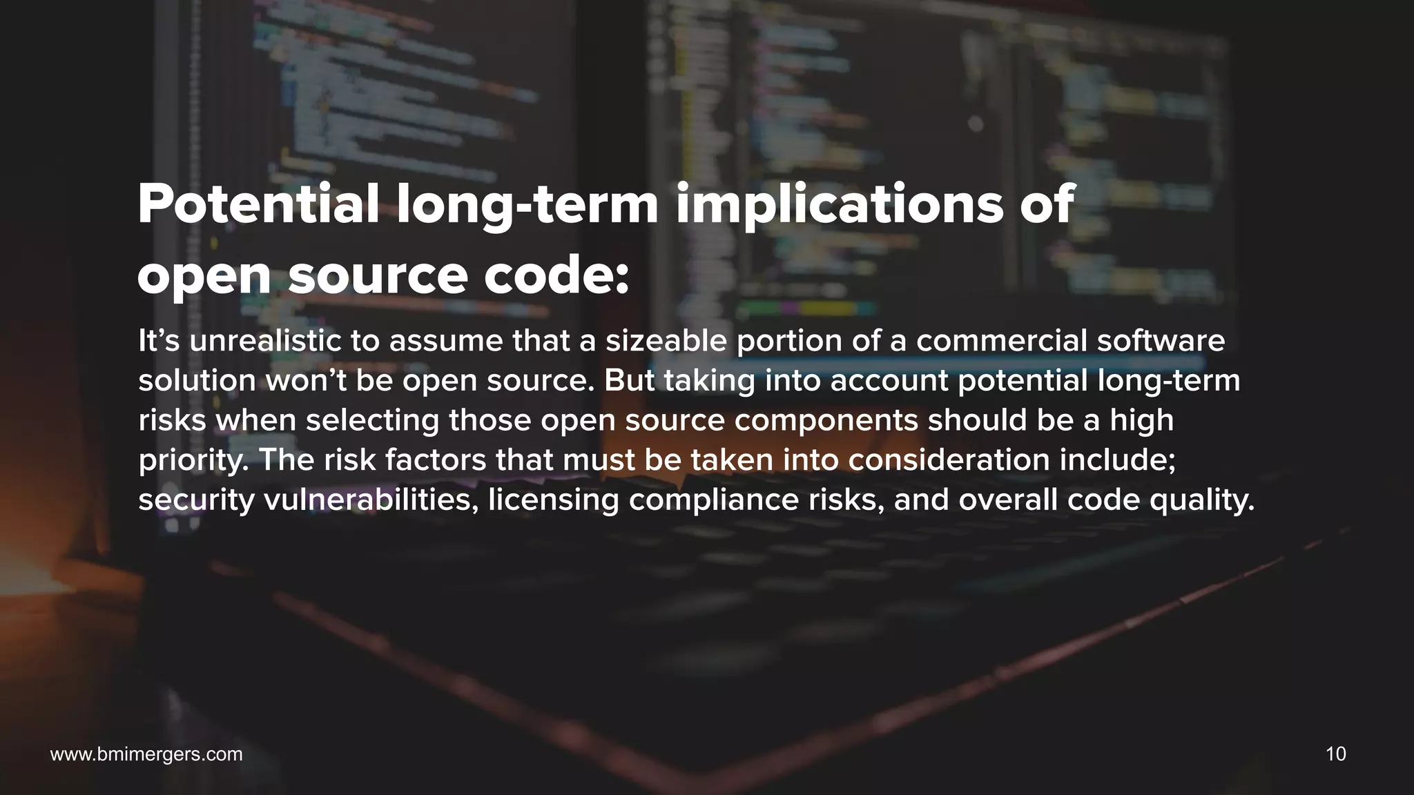 Potential long-term implications of
open source code:
It’s unrealistic to assume that a sizeable portion of a commercial software
solution won’t be open source. But taking into account potential long-term
risks when selecting those open source components should be a high
priority. The risk factors that must be taken into consideration include;
security vulnerabilities, licensing compliance risks, and overall code quality.
www.bmimergers.com 10
 
