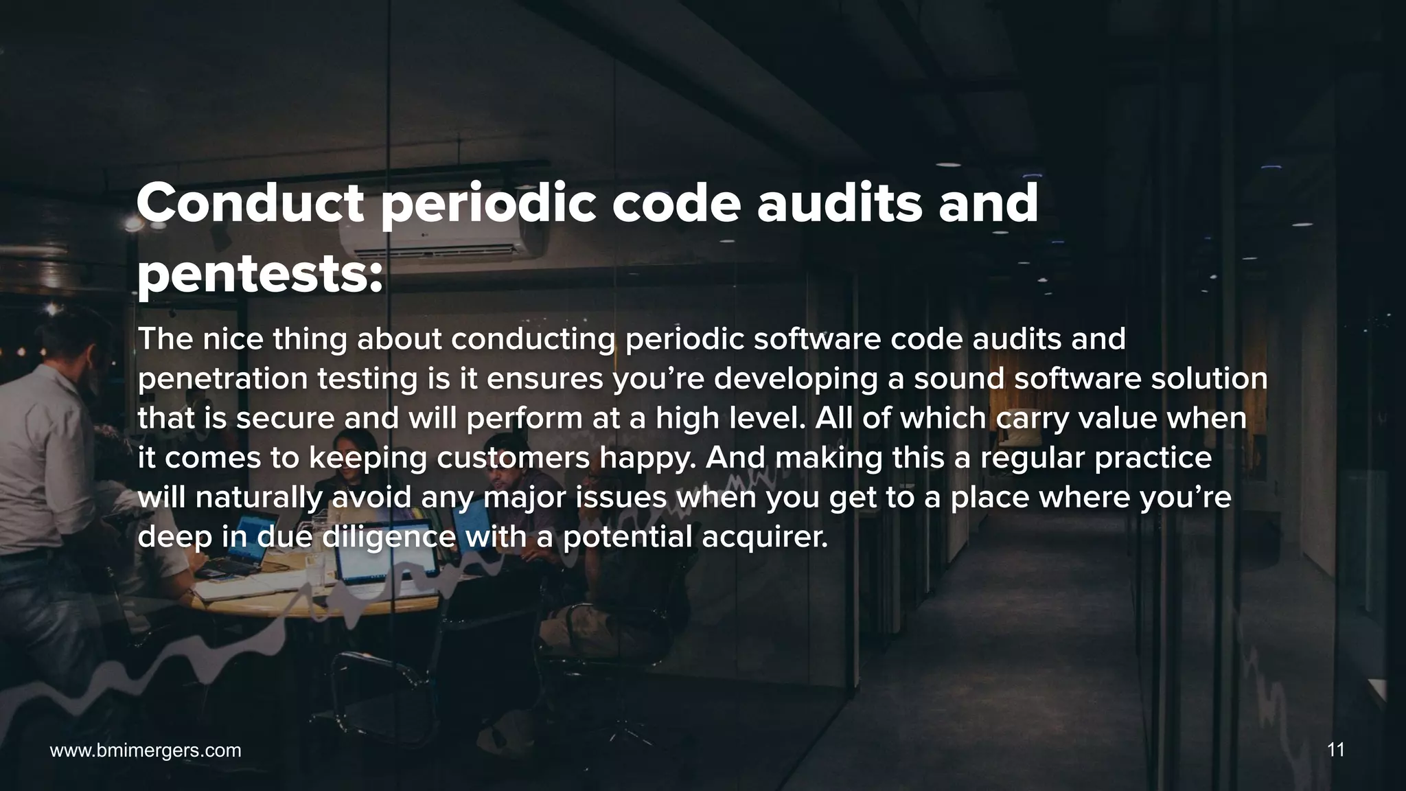 Conduct periodic code audits and
pentests:
The nice thing about conducting periodic software code audits and
penetration testing is it ensures you’re developing a sound software solution
that is secure and will perform at a high level. All of which carry value when
it comes to keeping customers happy. And making this a regular practice
will naturally avoid any major issues when you get to a place where you’re
deep in due diligence with a potential acquirer.
www.bmimergers.com 11
 