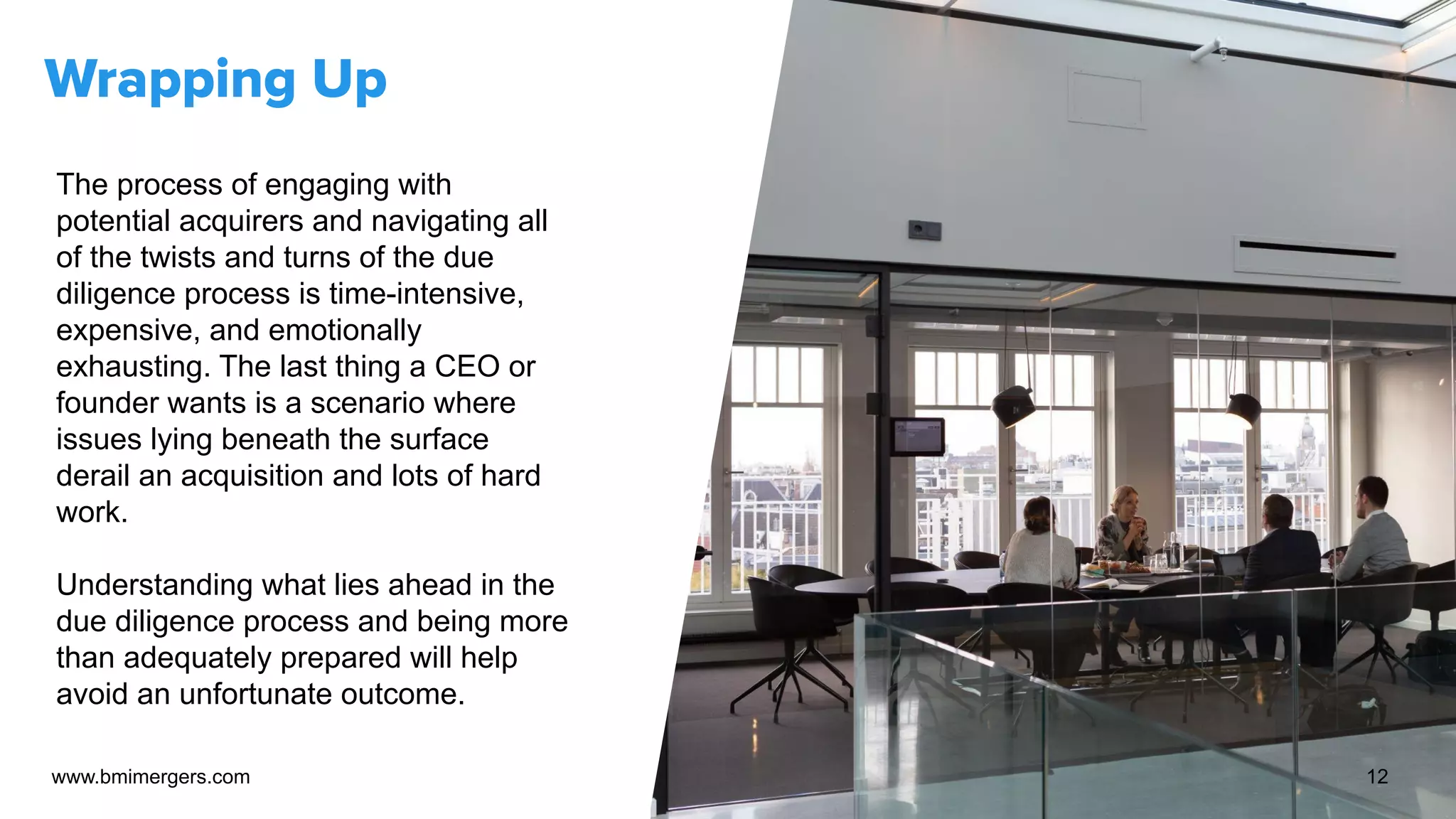 Wrapping Up
The process of engaging with
potential acquirers and navigating all
of the twists and turns of the due
diligence process is time-intensive,
expensive, and emotionally
exhausting. The last thing a CEO or
founder wants is a scenario where
issues lying beneath the surface
derail an acquisition and lots of hard
work.
Understanding what lies ahead in the
due diligence process and being more
than adequately prepared will help
avoid an unfortunate outcome.
www.bmimergers.com 12
 