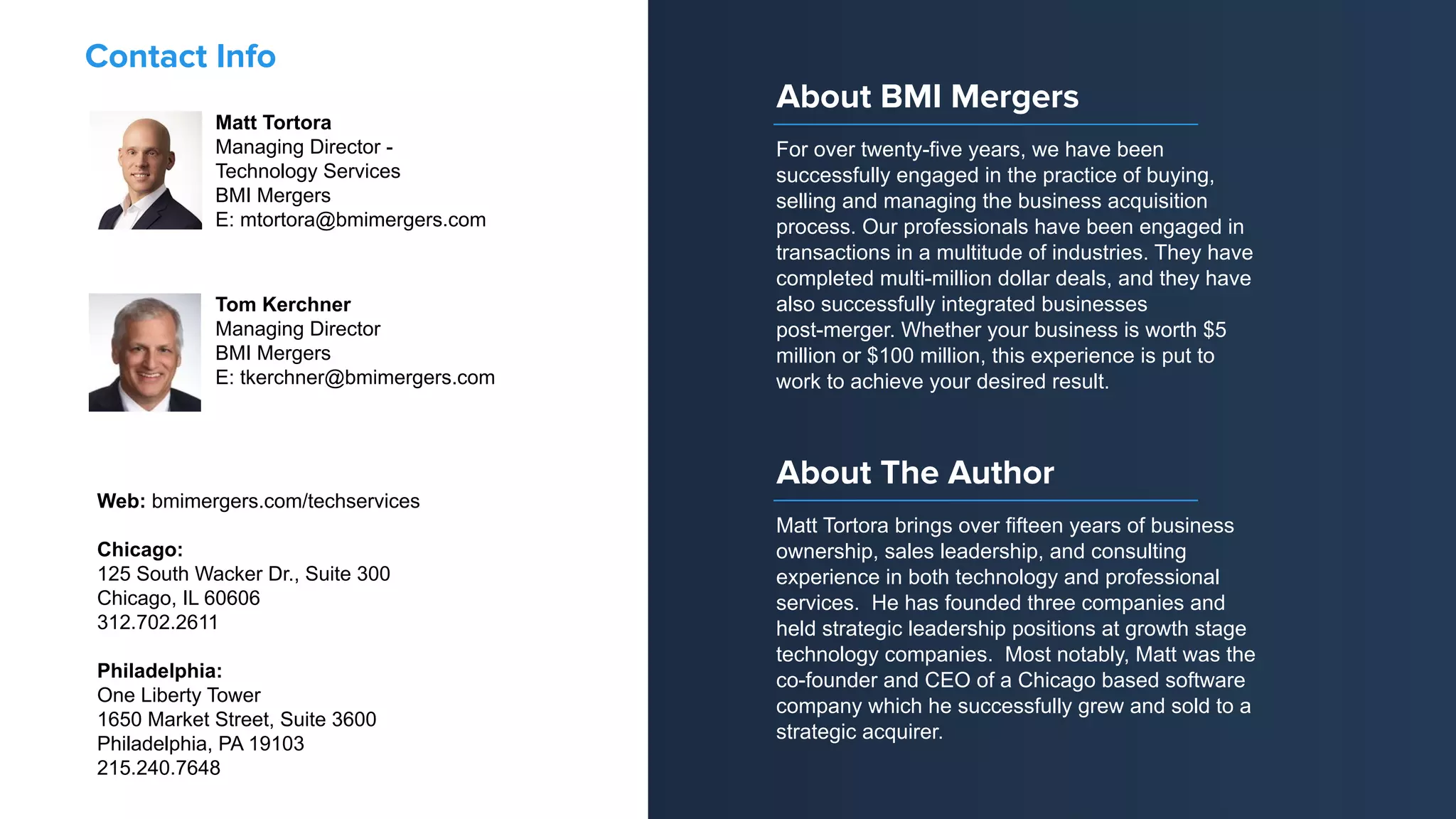 Matt Tortora
Managing Director -
Technology Services
BMI Mergers
E: mtortora@bmimergers.com
Contact Info
Web: bmimergers.com/techservices
Chicago:
125 South Wacker Dr., Suite 300
Chicago, IL 60606
312.702.2611
Philadelphia:
One Liberty Tower
1650 Market Street, Suite 3600
Philadelphia, PA 19103
215.240.7648
Tom Kerchner
Managing Director
BMI Mergers
E: tkerchner@bmimergers.com
For over twenty-five years, we have been
successfully engaged in the practice of buying,
selling and managing the business acquisition
process. Our professionals have been engaged in
transactions in a multitude of industries. They have
completed multi-million dollar deals, and they have
also successfully integrated businesses
post-merger. Whether your business is worth $5
million or $100 million, this experience is put to
work to achieve your desired result.
About BMI Mergers
Matt Tortora brings over fifteen years of business
ownership, sales leadership, and consulting
experience in both technology and professional
services. He has founded three companies and
held strategic leadership positions at growth stage
technology companies. Most notably, Matt was the
co-founder and CEO of a Chicago based software
company which he successfully grew and sold to a
strategic acquirer.
About The Author
 