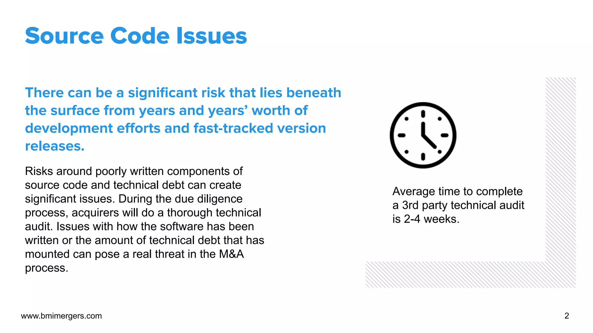Source Code Issues
There can be a signiﬁcant risk that lies beneath
the surface from years and years’ worth of
development eﬀorts and fast-tracked version
releases.
Risks around poorly written components of
source code and technical debt can create
significant issues. During the due diligence
process, acquirers will do a thorough technical
audit. Issues with how the software has been
written or the amount of technical debt that has
mounted can pose a real threat in the M&A
process.
www.bmimergers.com 2
Average time to complete
a 3rd party technical audit
is 2-4 weeks.
 