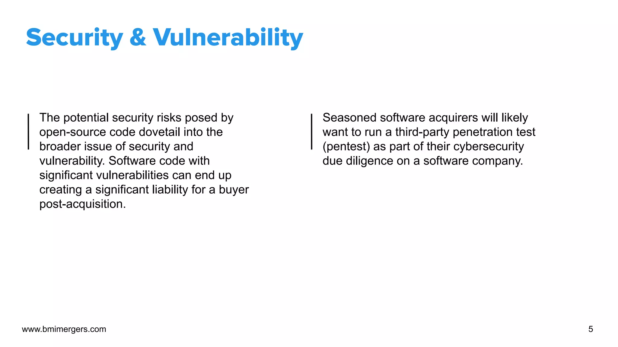 Security & Vulnerability
The potential security risks posed by
open-source code dovetail into the
broader issue of security and
vulnerability. Software code with
significant vulnerabilities can end up
creating a significant liability for a buyer
post-acquisition.
Seasoned software acquirers will likely
want to run a third-party penetration test
(pentest) as part of their cybersecurity
due diligence on a software company.
www.bmimergers.com 5
 