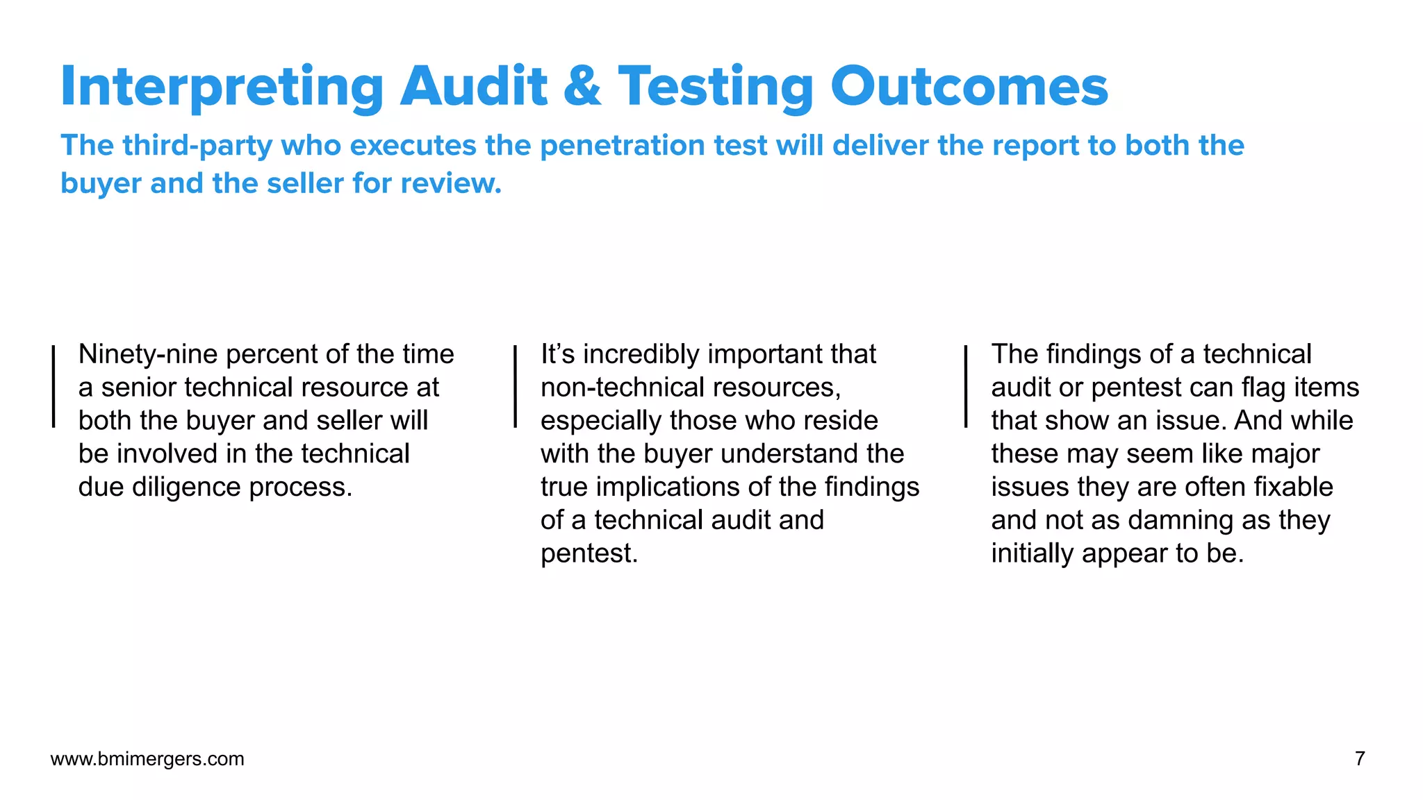 Interpreting Audit & Testing Outcomes
The third-party who executes the penetration test will deliver the report to both the
buyer and the seller for review.
www.bmimergers.com 7
Ninety-nine percent of the time
a senior technical resource at
both the buyer and seller will
be involved in the technical
due diligence process.
It’s incredibly important that
non-technical resources,
especially those who reside
with the buyer understand the
true implications of the findings
of a technical audit and
pentest.
The findings of a technical
audit or pentest can flag items
that show an issue. And while
these may seem like major
issues they are often fixable
and not as damning as they
initially appear to be.
 