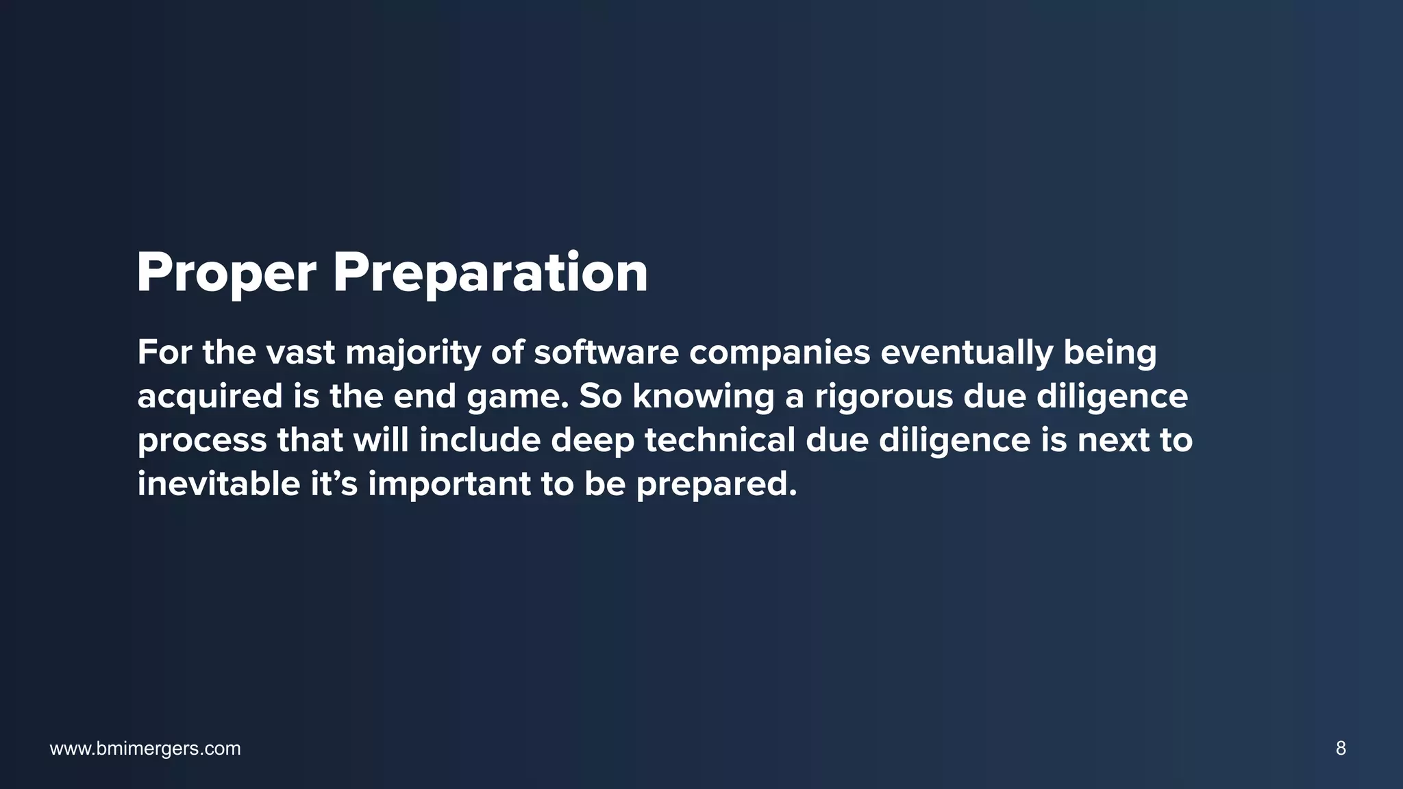 Proper Preparation
For the vast majority of software companies eventually being
acquired is the end game. So knowing a rigorous due diligence
process that will include deep technical due diligence is next to
inevitable it’s important to be prepared.
www.bmimergers.com 8
 