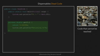 softwaretester.blog | Benjamin Bischoff
public class DeadCode {
public static void main(String[] args) {
System.out.println("Pi = " + Math.PI);
}
private double getPi() {
return 3.141592;
System.out.println("Returning Pi");
}
}
Dispensables Dead Code
Code that cannot be
reached
 