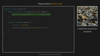 softwaretester.blog | Benjamin Bischoff
public class DeadCode {
public static void main(String[] args) {
System.out.println("Pi = " + Math.PI);
}
private double getPi() {
return 3.141592;
System.out.println("Returning Pi");
}
}
Dispensables Dead Code
Code that cannot be
reached
 