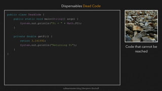 softwaretester.blog | Benjamin Bischoff
public class DeadCode {
public static void main(String[] args) {
System.out.println("Pi = " + Math.PI);
}
private double getPi() {
return 3.141592;
System.out.println("Returning Pi");
}
}
Dispensables Dead Code
Code that cannot be
reached
 