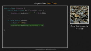 softwaretester.blog | Benjamin Bischoff
public class DeadCode {
public static void main(String[] args) {
System.out.println("Pi = " + Math.PI);
}
private double getPi() {
return 3.141592;
System.out.println("Returning Pi");
}
}
Dispensables Dead Code
Code that cannot be
reached
 