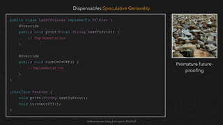 softwaretester.blog | Benjamin Bischoff
public class LaserPrinter implements Printer {
@Override
public void print(final String textToPrint) {
// Implementation
}
@Override
public void turnOnOrOff() {
//Implementation
}
}
interface Printer {
void print(String textToPrint);
void turnOnOrOff();
}
Dispensables Speculative Generality
Premature future-
proo
fi
ng
 