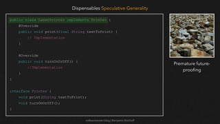 softwaretester.blog | Benjamin Bischoff
public class LaserPrinter implements Printer {
@Override
public void print(final String textToPrint) {
// Implementation
}
@Override
public void turnOnOrOff() {
//Implementation
}
}
interface Printer {
void print(String textToPrint);
void turnOnOrOff();
}
Dispensables Speculative Generality
Premature future-
proo
fi
ng
 