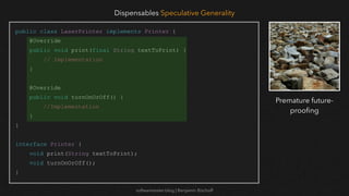 softwaretester.blog | Benjamin Bischoff
public class LaserPrinter implements Printer {
@Override
public void print(final String textToPrint) {
// Implementation
}
@Override
public void turnOnOrOff() {
//Implementation
}
}
interface Printer {
void print(String textToPrint);
void turnOnOrOff();
}
Dispensables Speculative Generality
Premature future-
proo
fi
ng
 