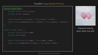 softwaretester.blog | Benjamin Bischoff
public class Book {
private final String title;
private Author author;
public Book(String title) { this.title = title;}
public void setAuthor(Author author) { this.author = author; }
}
public class Author {
private final String name;
private Book book;
public Author(String name) { this.name = name; }
public void setBook(Book book) { this.book = book; }
}
Couplers Inappropriate Intimacy
Classes knowing
each other too well
 