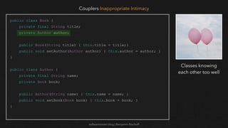 softwaretester.blog | Benjamin Bischoff
public class Book {
private final String title;
private Author author;
public Book(String title) { this.title = title;}
public void setAuthor(Author author) { this.author = author; }
}
public class Author {
private final String name;
private Book book;
public Author(String name) { this.name = name; }
public void setBook(Book book) { this.book = book; }
}
Couplers Inappropriate Intimacy
Classes knowing
each other too well
 
