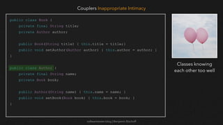 softwaretester.blog | Benjamin Bischoff
public class Book {
private final String title;
private Author author;
public Book(String title) { this.title = title;}
public void setAuthor(Author author) { this.author = author; }
}
public class Author {
private final String name;
private Book book;
public Author(String name) { this.name = name; }
public void setBook(Book book) { this.book = book; }
}
Couplers Inappropriate Intimacy
Classes knowing
each other too well
 