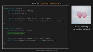 softwaretester.blog | Benjamin Bischoff
public class Book {
private final String title;
private Author author;
public Book(String title) { this.title = title;}
public void setAuthor(Author author) { this.author = author; }
}
public class Author {
private final String name;
private Book book;
public Author(String name) { this.name = name; }
public void setBook(Book book) { this.book = book; }
}
Couplers Inappropriate Intimacy
Classes knowing
each other too well
 