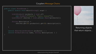 softwaretester.blog | Benjamin Bischoff
public class Storehouse {
public static void main(String[] args) {
List<Product> products = List.of(
new Product("Cheese", "Tasty cheese"));
List<Shelf> shelves = List.of(new Shelf(products));
String description =
shelves.get(0).products().get(0).description();
}
record Shelf(List<Product> products) { }
record Product(String name, String description) { }
}
Couplers Message Chains
Returning objects
that return objects…
 