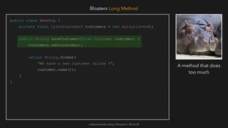 softwaretester.blog | Benjamin Bischoff
public class WebShop {
private final List<Customer> customers = new ArrayList<>();
public String saveCustomer(final Customer customer) {
customers.add(customer);
return String.format(
"We have a new customer called %",
customer.name());
}
}
Bloaters Long Method
A method that does
too much
 