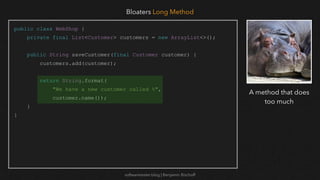 softwaretester.blog | Benjamin Bischoff
public class WebShop {
private final List<Customer> customers = new ArrayList<>();
public String saveCustomer(final Customer customer) {
customers.add(customer);
return String.format(
"We have a new customer called %",
customer.name());
}
}
Bloaters Long Method
A method that does
too much
 