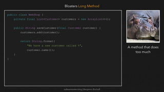 softwaretester.blog | Benjamin Bischoff
public class WebShop {
private final List<Customer> customers = new ArrayList<>();
public String saveCustomer(final Customer customer) {
customers.add(customer);
return String.format(
"We have a new customer called %",
customer.name());
}
}
Bloaters Long Method
A method that does
too much
 